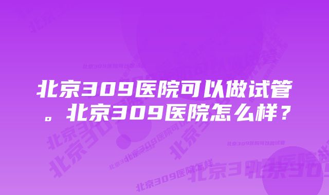 北京309医院可以做试管。北京309医院怎么样？