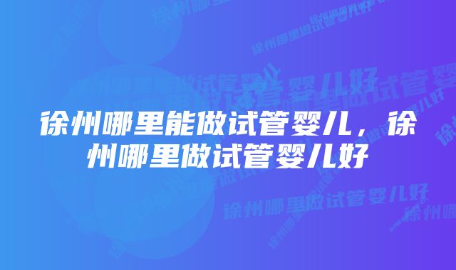 徐州哪里能做试管婴儿，徐州哪里做试管婴儿好