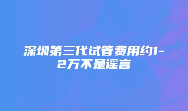 深圳第三代试管费用约1-2万不是谣言