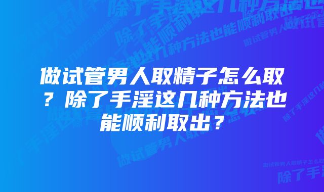 做试管男人取精子怎么取？除了手淫这几种方法也能顺利取出？