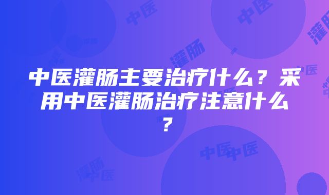 中医灌肠主要治疗什么？采用中医灌肠治疗注意什么？