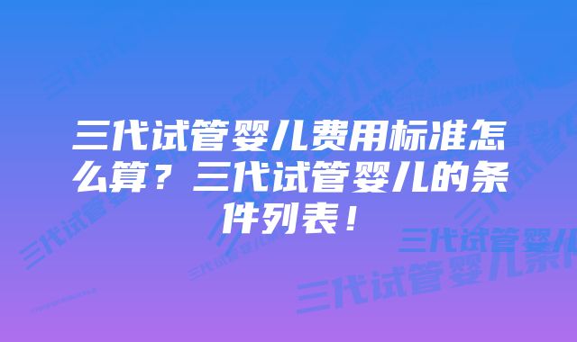 三代试管婴儿费用标准怎么算？三代试管婴儿的条件列表！