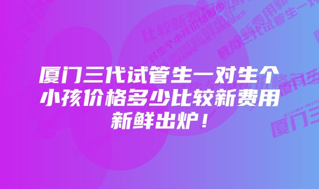 厦门三代试管生一对生个小孩价格多少比较新费用新鲜出炉！