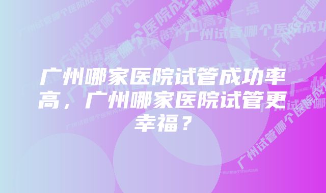 广州哪家医院试管成功率高，广州哪家医院试管更幸福？