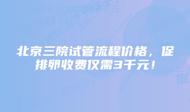 北京三院试管流程价格，促排卵收费仅需3千元！