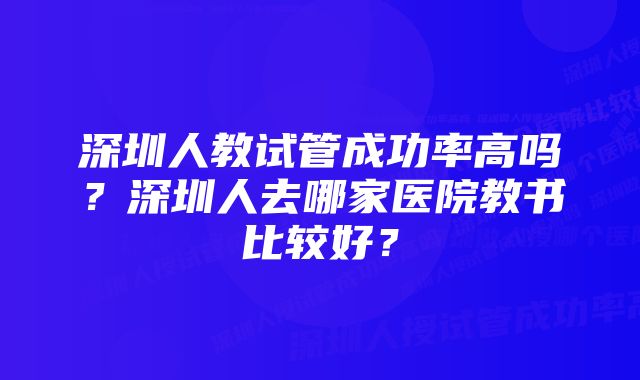 深圳人教试管成功率高吗？深圳人去哪家医院教书比较好？