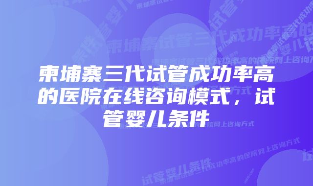 柬埔寨三代试管成功率高的医院在线咨询模式，试管婴儿条件