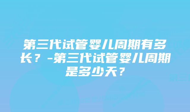 第三代试管婴儿周期有多长？-第三代试管婴儿周期是多少天？