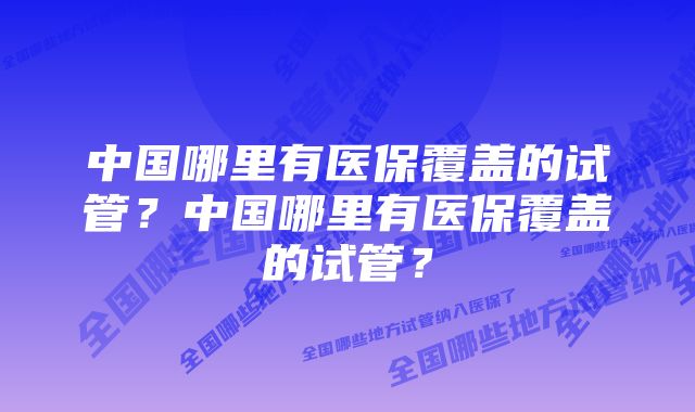 中国哪里有医保覆盖的试管？中国哪里有医保覆盖的试管？