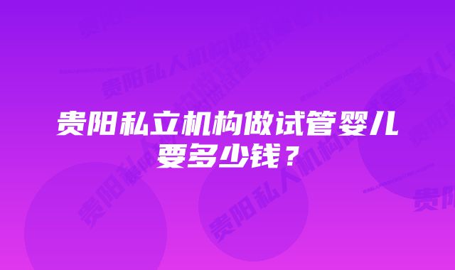 贵阳私立机构做试管婴儿要多少钱？