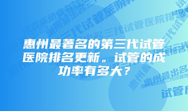 惠州最著名的第三代试管医院排名更新。试管的成功率有多大？