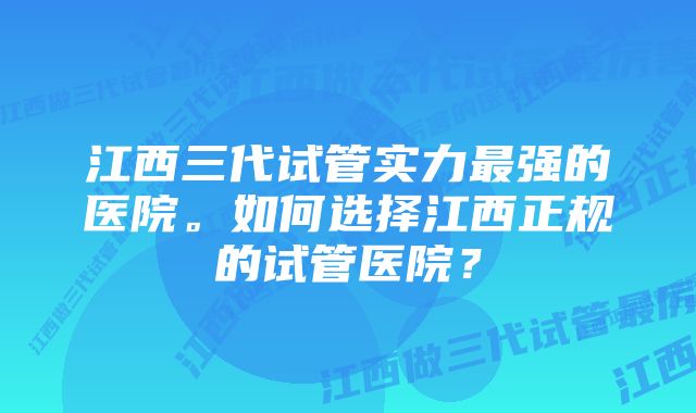 江西三代试管实力最强的医院。如何选择江西正规的试管医院？