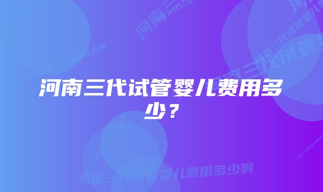 河南三代试管婴儿费用多少？