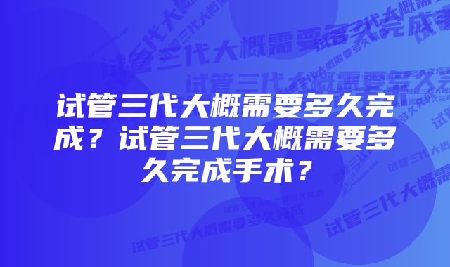 试管三代大概需要多久完成？试管三代大概需要多久完成手术？