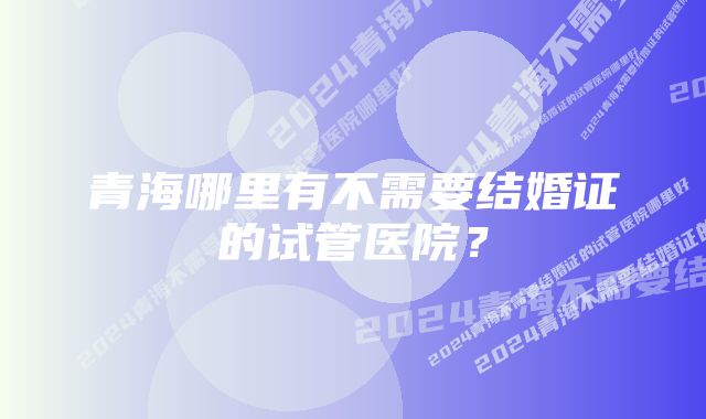 青海哪里有不需要结婚证的试管医院？