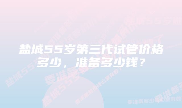 盐城55岁第三代试管价格多少，准备多少钱？