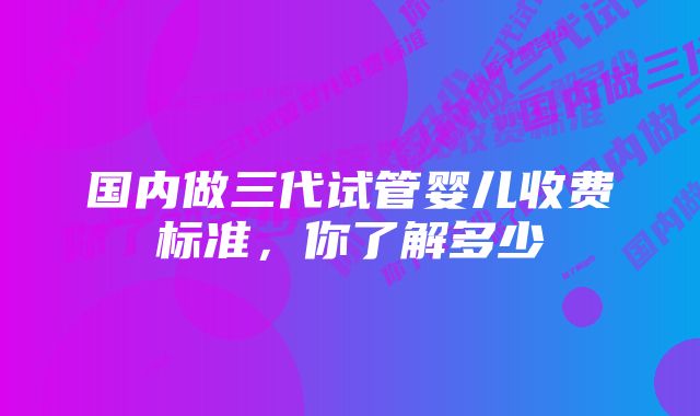 国内做三代试管婴儿收费标准，你了解多少