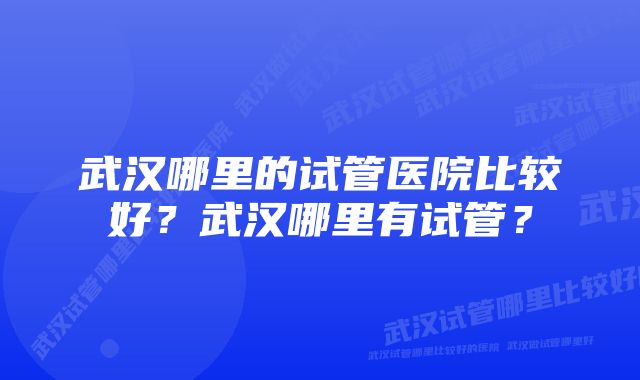 武汉哪里的试管医院比较好？武汉哪里有试管？