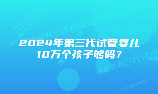 2024年第三代试管婴儿10万个孩子够吗？