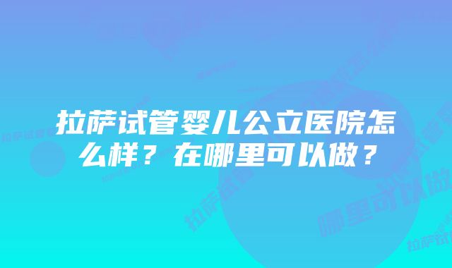 拉萨试管婴儿公立医院怎么样？在哪里可以做？