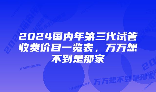 2024国内年第三代试管收费价目一览表，万万想不到是那家