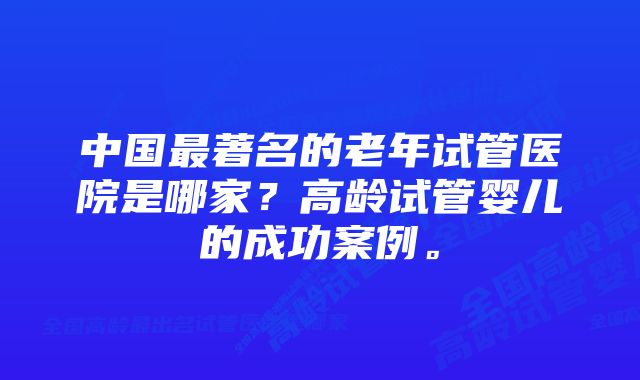 中国最著名的老年试管医院是哪家？高龄试管婴儿的成功案例。