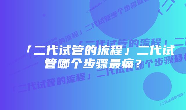 「二代试管的流程」二代试管哪个步骤最痛？