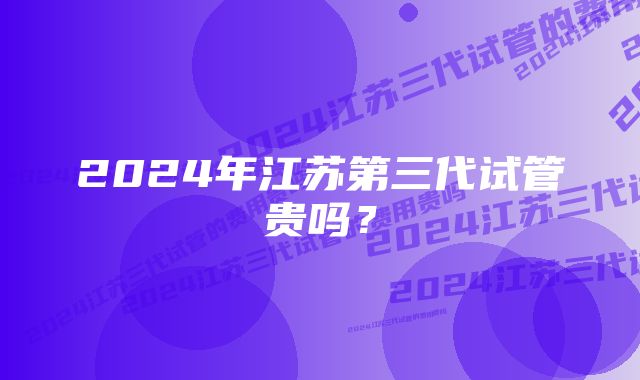 2024年江苏第三代试管贵吗？