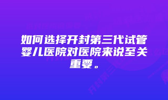 如何选择开封第三代试管婴儿医院对医院来说至关重要。