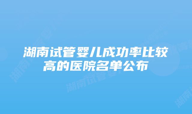 湖南试管婴儿成功率比较高的医院名单公布