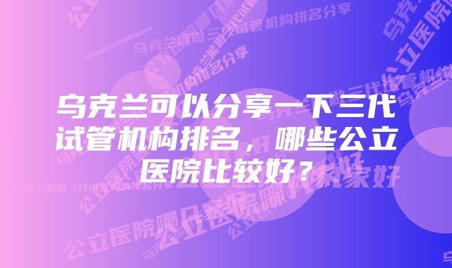 乌克兰可以分享一下三代试管机构排名，哪些公立医院比较好？