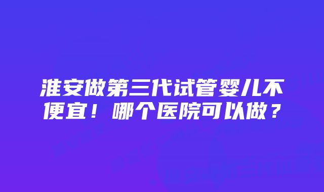 淮安做第三代试管婴儿不便宜！哪个医院可以做？