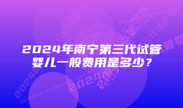 2024年南宁第三代试管婴儿一般费用是多少？