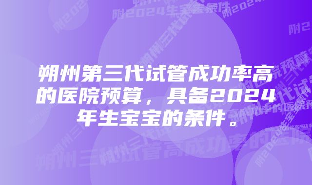 朔州第三代试管成功率高的医院预算，具备2024年生宝宝的条件。