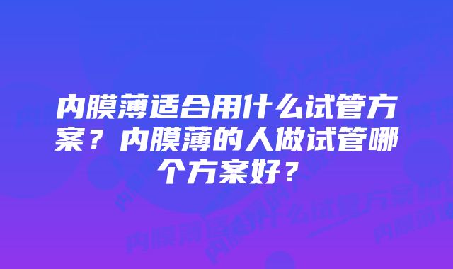 内膜薄适合用什么试管方案？内膜薄的人做试管哪个方案好？