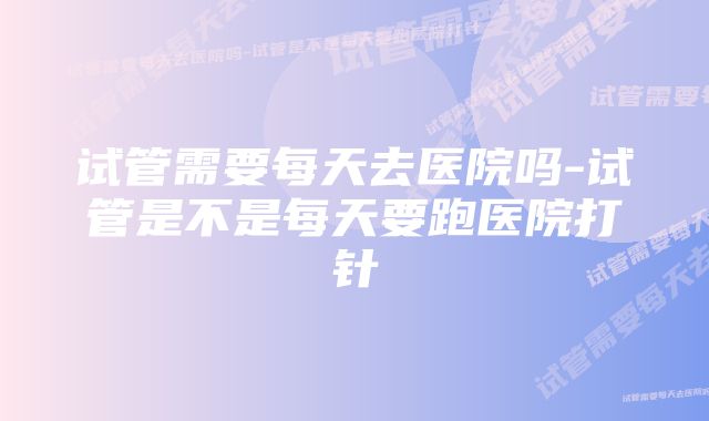 试管需要每天去医院吗-试管是不是每天要跑医院打针