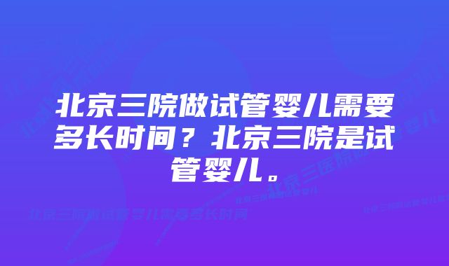 北京三院做试管婴儿需要多长时间？北京三院是试管婴儿。