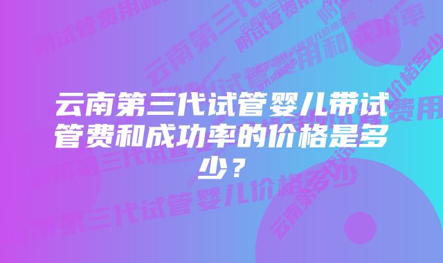 云南第三代试管婴儿带试管费和成功率的价格是多少？