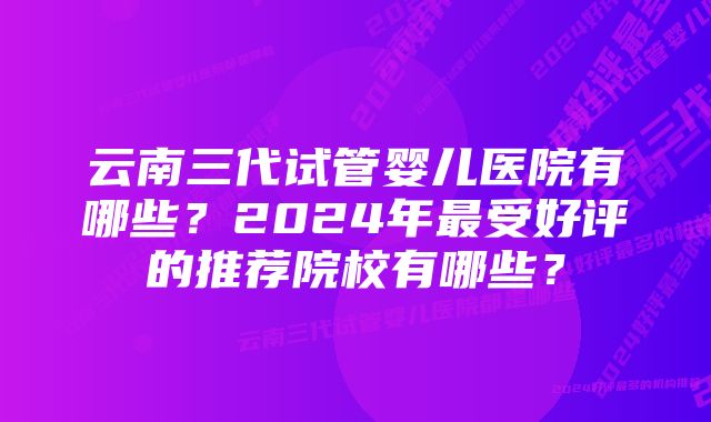 云南三代试管婴儿医院有哪些？2024年最受好评的推荐院校有哪些？