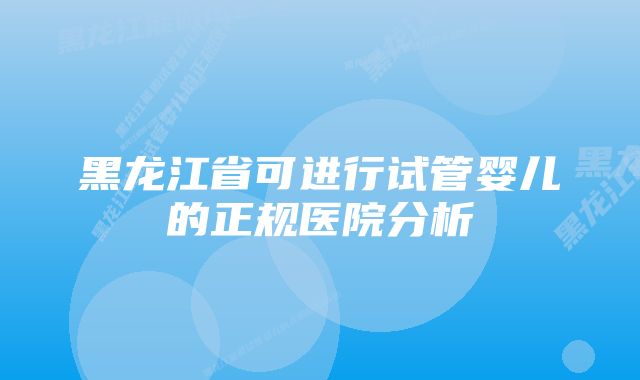 黑龙江省可进行试管婴儿的正规医院分析