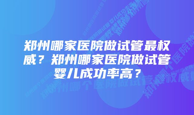 郑州哪家医院做试管最权威？郑州哪家医院做试管婴儿成功率高？