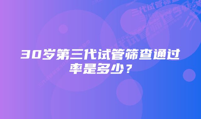 30岁第三代试管筛查通过率是多少？