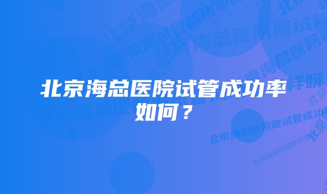 北京海总医院试管成功率如何？