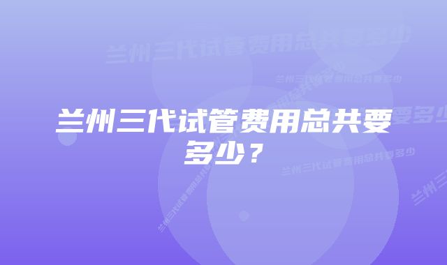 兰州三代试管费用总共要多少？