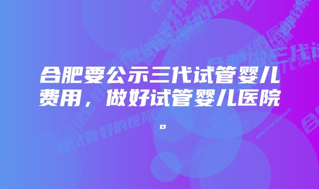 合肥要公示三代试管婴儿费用，做好试管婴儿医院。