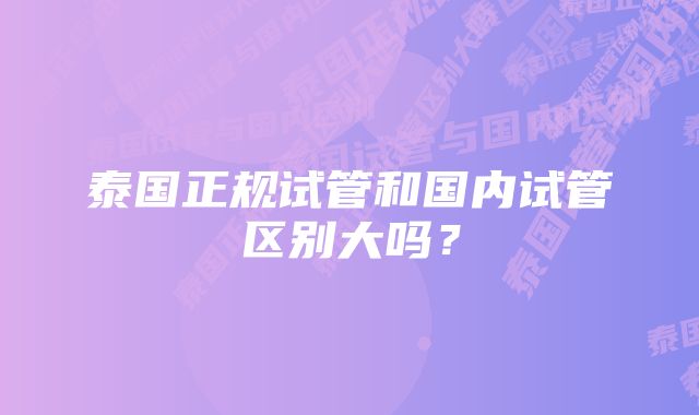 泰国正规试管和国内试管区别大吗？