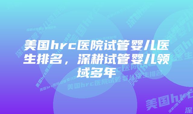 美国hrc医院试管婴儿医生排名，深耕试管婴儿领域多年