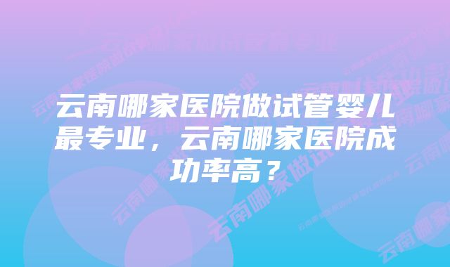 云南哪家医院做试管婴儿最专业，云南哪家医院成功率高？