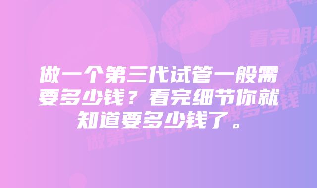 做一个第三代试管一般需要多少钱？看完细节你就知道要多少钱了。