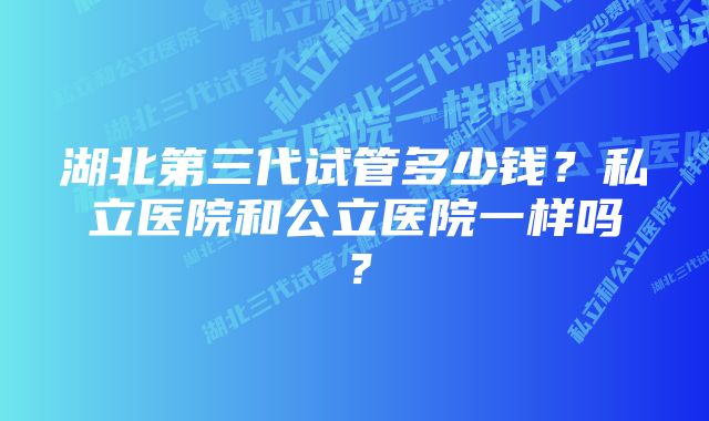 湖北第三代试管多少钱？私立医院和公立医院一样吗？